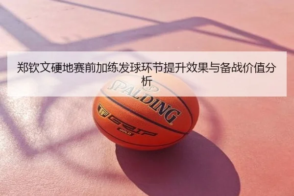 郑钦文硬地赛前加练发球环节提升效果与备战价值分析