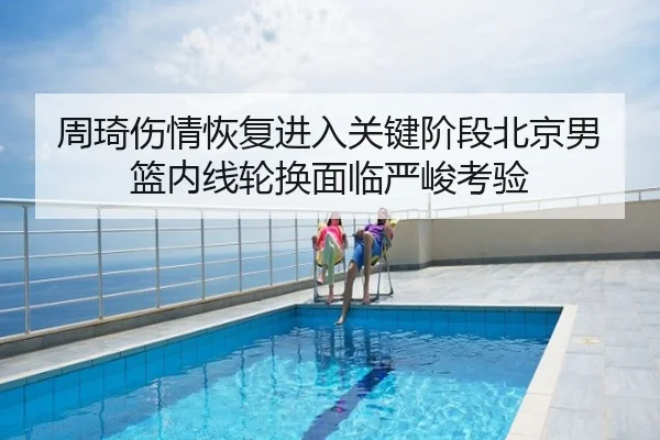 周琦伤情恢复进入关键阶段北京男篮内线轮换面临严峻考验