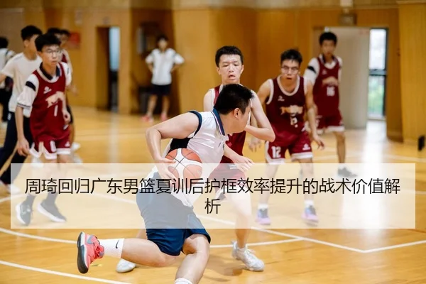 周琦回归广东男篮夏训后护框效率提升的战术价值解析