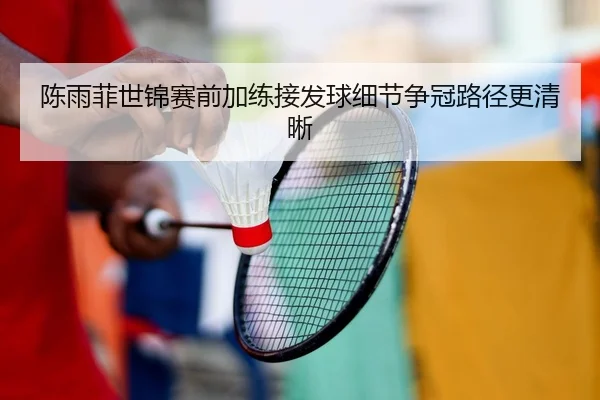 陈雨菲世锦赛前加练接发球细节争冠路径更清晰