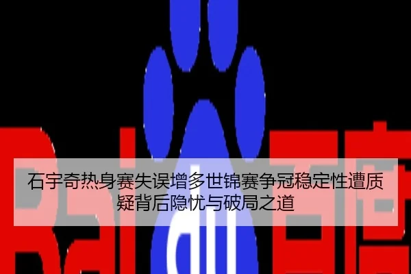 石宇奇热身赛失误增多世锦赛争冠稳定性遭质疑背后隐忧与破局之道