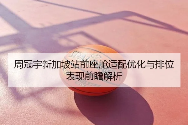 周冠宇新加坡站前座舱适配优化与排位表现前瞻解析