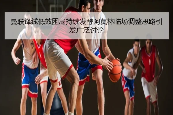 曼联锋线低效困局持续发酵阿莫林临场调整思路引发广泛讨论