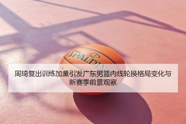 周琦复出训练加量引发广东男篮内线轮换格局变化与新赛季前景观察
