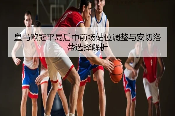 皇马欧冠平局后中前场站位调整与安切洛蒂选择解析